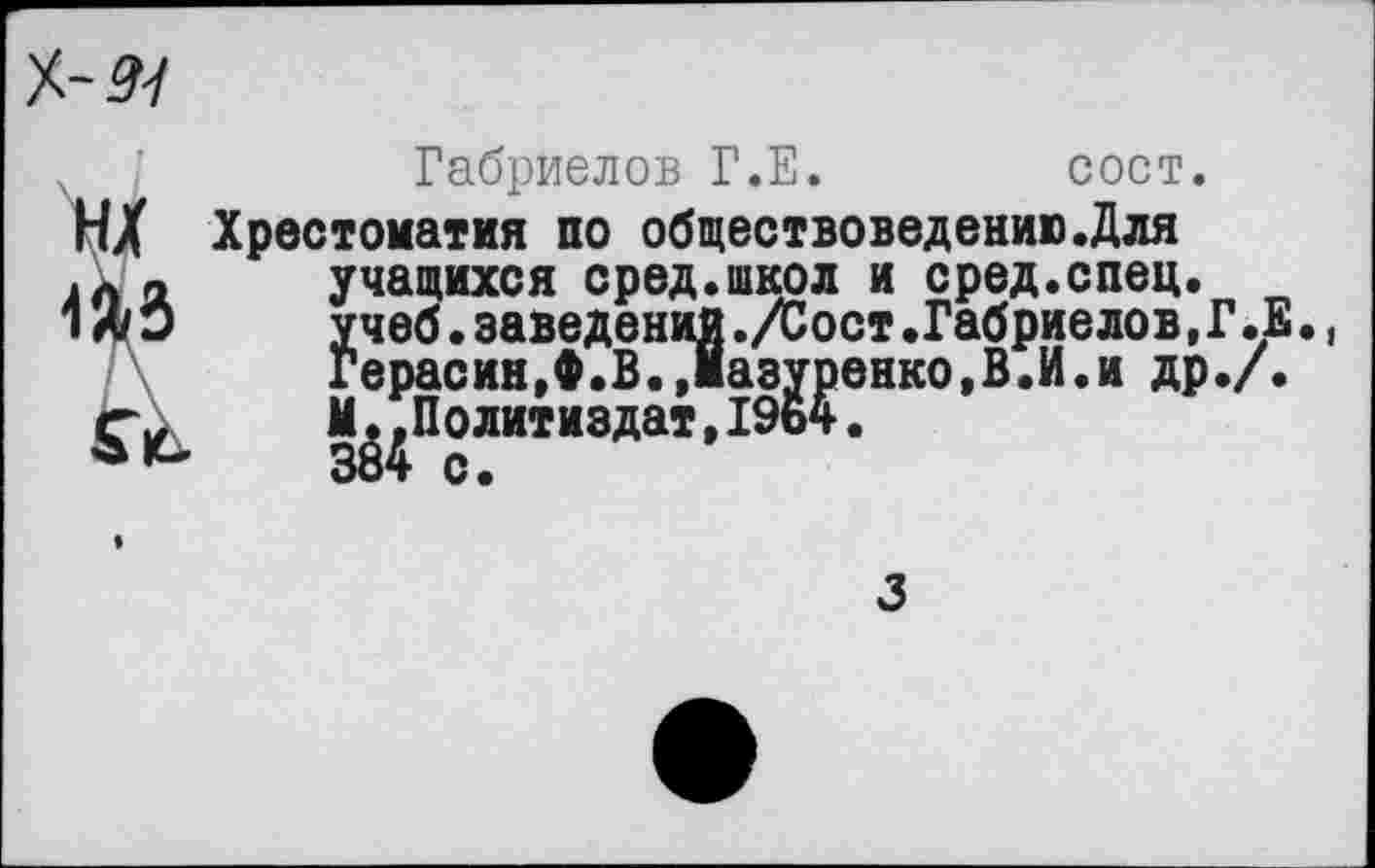 ﻿№4
Габриелов Г.Е.	сост.
Н/ Хрестоматия по обществоведению.Для .ла учащихся сред.школ и сред.спец. 1Л О	учеб.заведений./Сост.Габриелов,Г.Е
Герасин,Ф.В.,1азуренко,В.И.и др./. ^Политиздат, 1964.
3